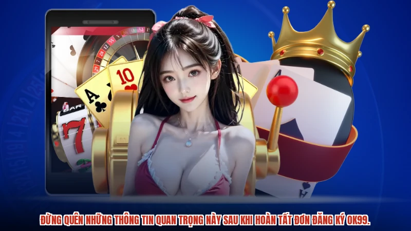 Đừng quên những thông tin quan trọng này sau khi hoàn tất đơn đăng ký OK99.